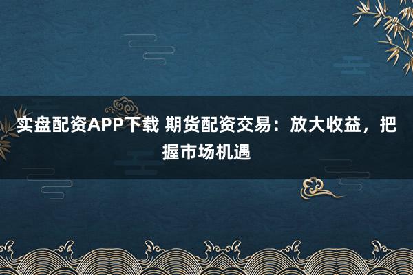 实盘配资APP下载 期货配资交易：放大收益，把握市场机遇