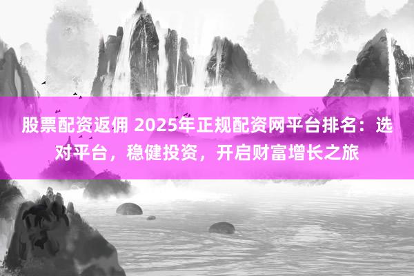 股票配资返佣 2025年正规配资网平台排名：选对平台，稳健投资，开启财富增长之旅