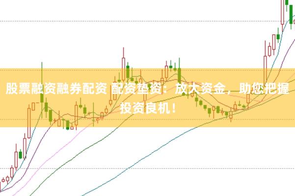 股票融资融券配资 配资垫资：放大资金，助您把握投资良机！
