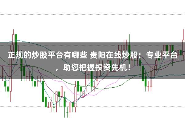 正规的炒股平台有哪些 贵阳在线炒股：专业平台，助您把握投资先机！