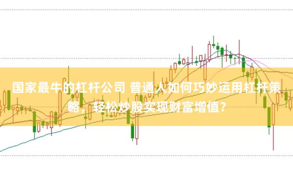 国家最牛的杠杆公司 普通人如何巧妙运用杠杆策略，轻松炒股实现财富增值？