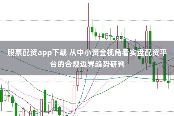 股票配资app下载 从中小资金视角看实盘配资平台的合规边界趋势研判