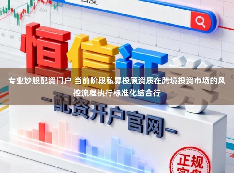 专业炒股配资门户 当前阶段私募投顾资质在跨境投资市场的风控流程执行标准化结合行