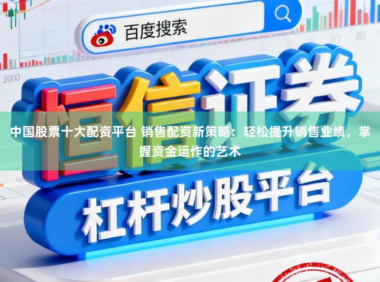 中国股票十大配资平台 销售配资新策略：轻松提升销售业绩，掌握资金运作的艺术
